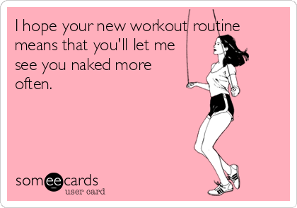 I hope your new workout routine
means that you'll let me
see you naked more
often. 