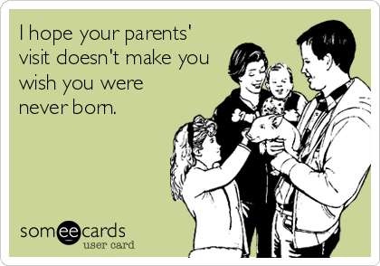 I hope your parents'
visit doesn't make you
wish you were
never born.