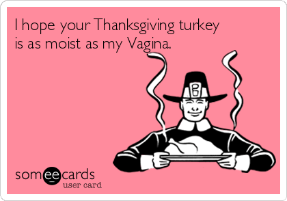 I hope your Thanksgiving turkey
is as moist as my Vagina.