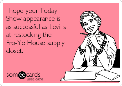 I hope your Today
Show appearance is
as successful as Levi is
at restocking the
Fro-Yo House supply
closet.