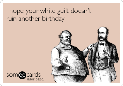 I hope your white guilt doesn't
ruin another birthday.