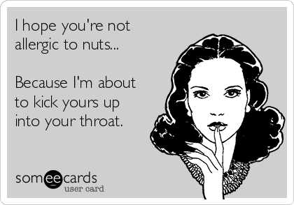 I hope you're not
allergic to nuts...

Because I'm about
to kick yours up
into your throat. 
