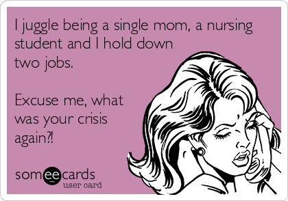 I juggle being a single mom, a nursing
student and I hold down
two jobs.

Excuse me, what
was your crisis
again?!
