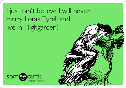 I just can't believe I will never
marry Loras Tyrell and
live in Highgarden!