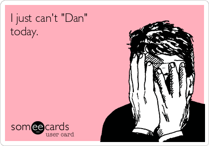I just can't "Dan"
today.  