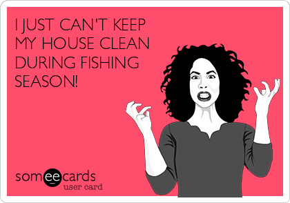 I JUST CAN'T KEEP
MY HOUSE CLEAN
DURING FISHING
SEASON!