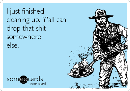I just finished
cleaning up. Y'all can
drop that shit
somewhere
else.