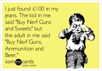 I just found £100 in my
jeans. The kid in me
said "Buy Nerf Guns
and Sweets" but
the adult in me said
"Buy Nerf Guns, 
Ammunition and
Beer." 