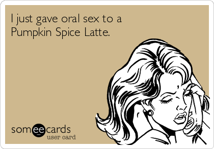 I just gave oral sex to a 
Pumpkin Spice Latte.