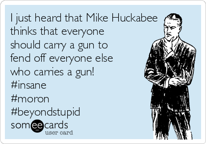 I just heard that Mike Huckabee
thinks that everyone
should carry a gun to
fend off everyone else
who carries a gun!
#insane
#moron
#beyondstupid