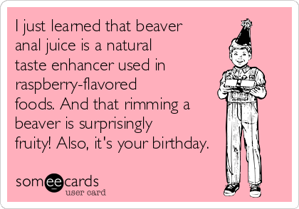 I just learned that beaver
anal juice is a natural
taste enhancer used in
raspberry-flavored
foods. And that rimming a
beaver is surprisingly
fruity! Also, it's your birthday.