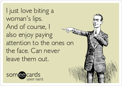 I just love biting a
woman's lips.
And of course, I
also enjoy paying
attention to the ones on
the face. Can never
leave them out.