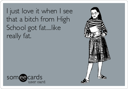 I just love it when I see
that a bitch from High
School got fat....like
really fat. 