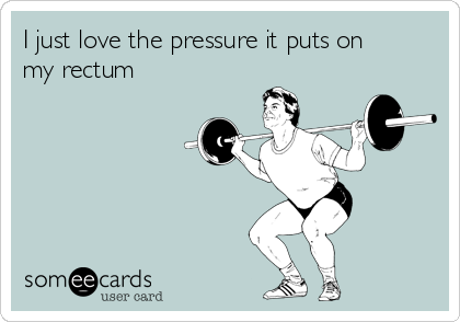I just love the pressure it puts on
my rectum