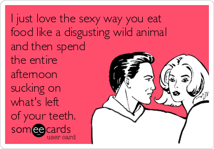 I just love the sexy way you eat
food like a disgusting wild animal
and then spend
the entire
afternoon
sucking on
what's left 
of your teeth.