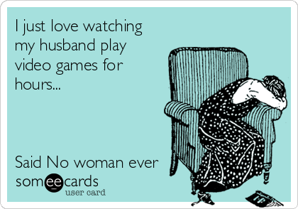 I just love watching
my husband play
video games for
hours...



Said No woman ever