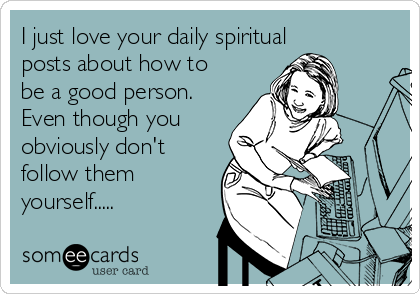 I just love your daily spiritual
posts about how to
be a good person.
Even though you
obviously don't
follow them
yourself.....