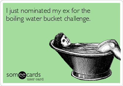 I just nominated my ex for the
boiling water bucket challenge.