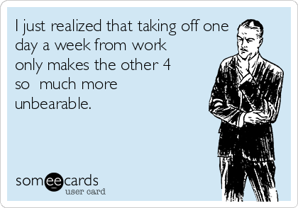 I just realized that taking off one
day a week from work
only makes the other 4
so  much more
unbearable.