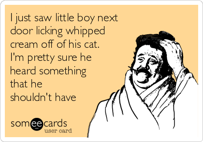I just saw little boy next
door licking whipped
cream off of his cat.
I'm pretty sure he
heard something
that he
shouldn't have