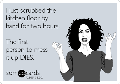 I just scrubbed the
kitchen floor by
hand for two hours.

The first
person to mess
it up DIES. 