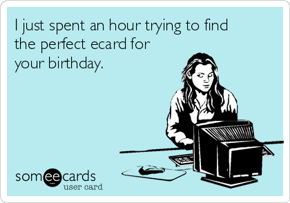 I just spent an hour trying to find
the perfect ecard for
your birthday.