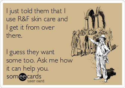 I just told them that I
use R&F skin care and
I get it from over
there.

I guess they want
some too. Ask me how
it can help you.