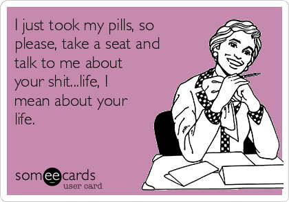 I just took my pills, so
please, take a seat and
talk to me about
your shit...life, I
mean about your
life.