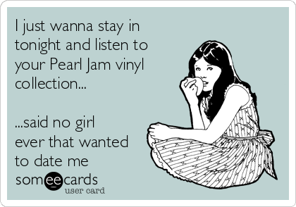 I just wanna stay in
tonight and listen to
your Pearl Jam vinyl 
collection...

...said no girl
ever that wanted
to date me