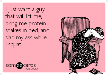I just want a guy
that will lift me,
bring me protein
shakes in bed, and
slap my ass while
I squat.