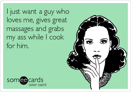I just want a guy who
loves me, gives great
massages and grabs
my ass while I cook
for him.