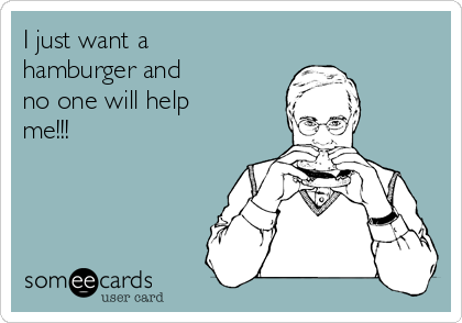 I just want a
hamburger and
no one will help
me!!!