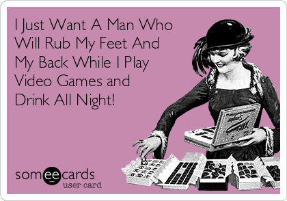 I Just Want A Man Who
Will Rub My Feet And
My Back While I Play
Video Games and
Drink All Night!