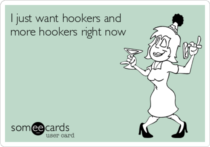 I just want hookers and
more hookers right now