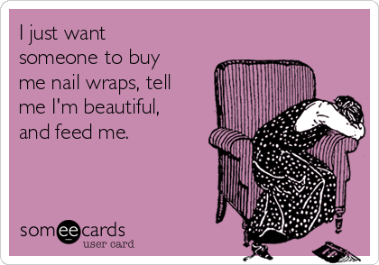 I just want
someone to buy
me nail wraps, tell
me I'm beautiful,
and feed me.