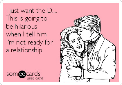 I just want the D....
This is going to
be hilarious
when I tell him
I'm not ready for
a relationship 