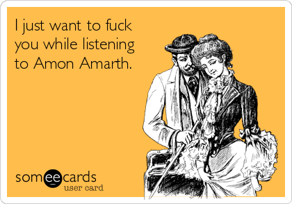 I just want to fuck
you while listening
to Amon Amarth.