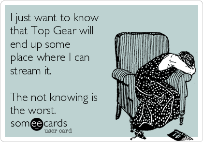 I just want to know
that Top Gear will
end up some
place where I can
stream it. 
 
The not knowing is
the worst. 