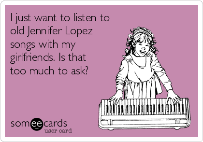 I just want to listen to
old Jennifer Lopez
songs with my
girlfriends. Is that
too much to ask?