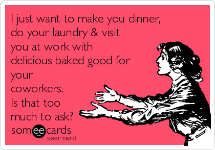 I just want to make you dinner,
do your laundry & visit
you at work with
delicious baked good for
your
coworkers.
Is that too
much to ask? 