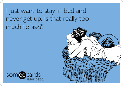 I just want to stay in bed and
never get up. Is that really too
much to ask?!
