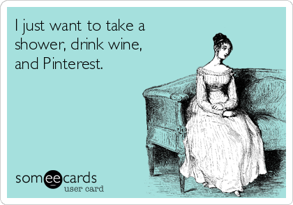 I just want to take a
shower, drink wine,
and Pinterest.