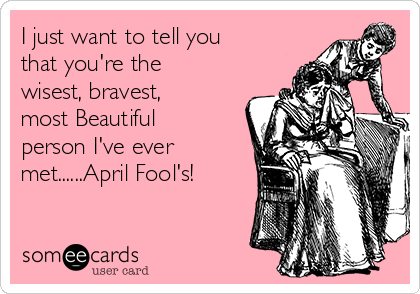 I just want to tell you
that you're the
wisest, bravest,
most Beautiful
person I've ever
met......April Fool's! 