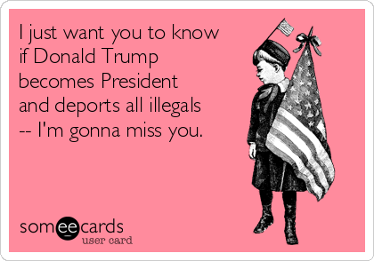 I just want you to know
if Donald Trump
becomes President
and deports all illegals
-- I'm gonna miss you.