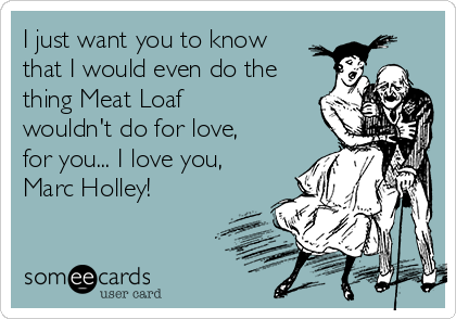 I just want you to know
that I would even do the
thing Meat Loaf
wouldn't do for love,
for you... I love you,
Marc Holley!