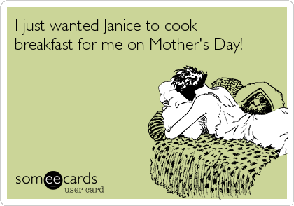 I just wanted Janice to cook
breakfast for me on Mother's Day!