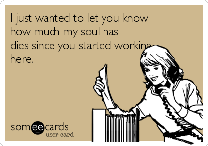 I just wanted to let you know
how much my soul has
dies since you started working
here. 