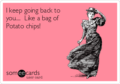 I keep going back to
you....  Like a bag of
Potato chips!