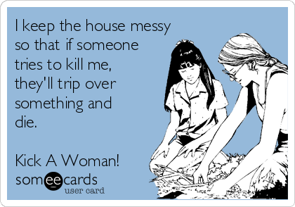 I keep the house messy
so that if someone
tries to kill me,
they'll trip over
something and
die.

Kick A Woman!