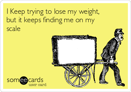 I Keep trying to lose my weight,
but it keeps finding me on my
scale 